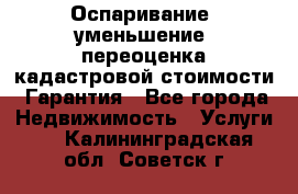 Оспаривание (уменьшение) переоценка кадастровой стоимости. Гарантия - Все города Недвижимость » Услуги   . Калининградская обл.,Советск г.